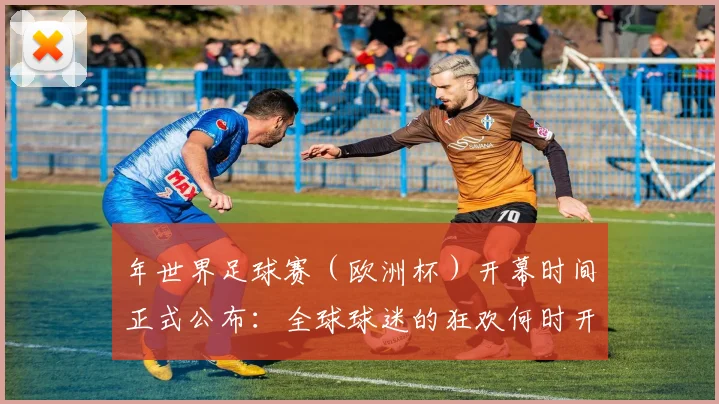 年世界足球赛(欧洲杯)开幕时间正式公布:全球球迷的狂欢何时开启?