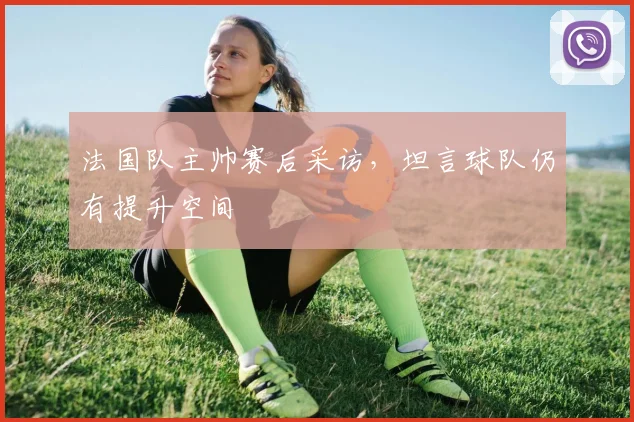法国队主帅赛后采访,坦言球队仍有提升空间