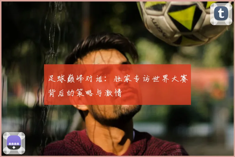 足球巅峰对话:独家专访世界大赛背后的策略与激情