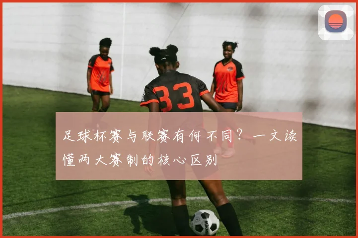 足球杯赛与联赛有何不同？一文读懂两大赛制的核心区别