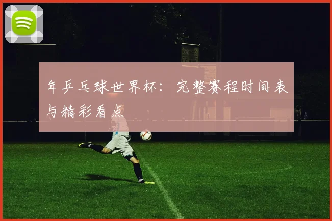 年乒乓球世界杯：完整赛程时间表与精彩看点