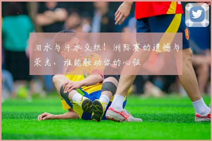 泪水与汗水交织!洲际赛的遗憾与荣光,谁能触动你的心弦