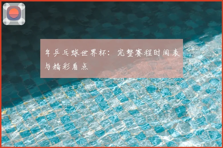 年乒乓球世界杯:完整赛程时间表与精彩看点