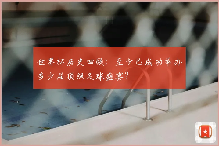 世界杯历史回顾：至今已成功举办多少届顶级足球盛宴？