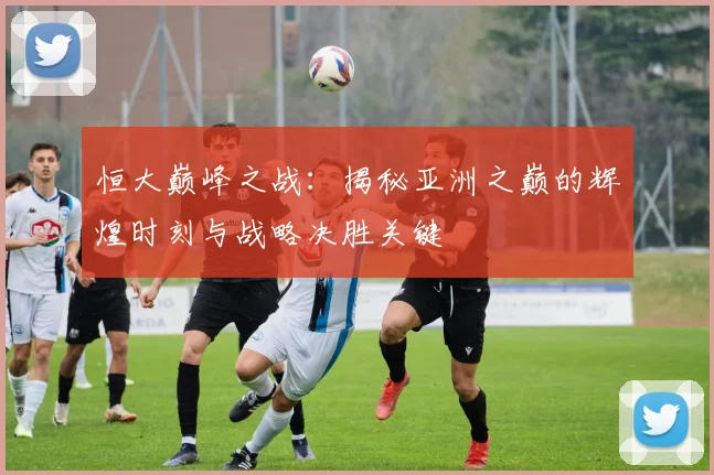 恒大巅峰之战:揭秘亚洲之巅的辉煌时刻与战略决胜关键